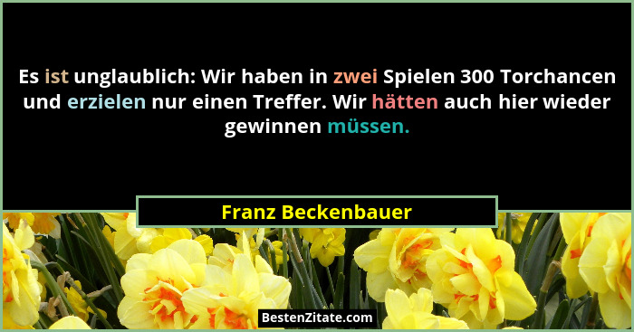 Es ist unglaublich: Wir haben in zwei Spielen 300 Torchancen und erzielen nur einen Treffer. Wir hätten auch hier wieder gewinnen... - Franz Beckenbauer