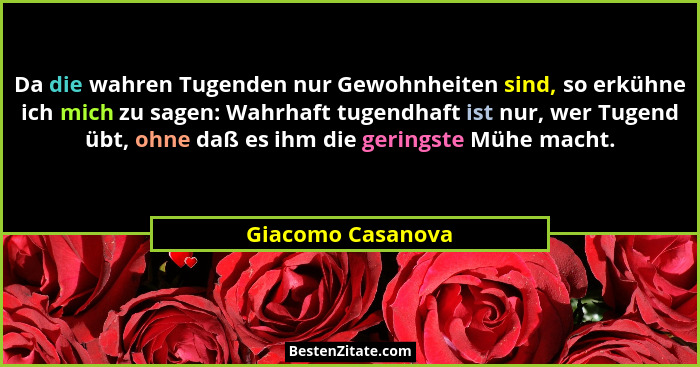 Da die wahren Tugenden nur Gewohnheiten sind, so erkühne ich mich zu sagen: Wahrhaft tugendhaft ist nur, wer Tugend übt, ohne daß e... - Giacomo Casanova