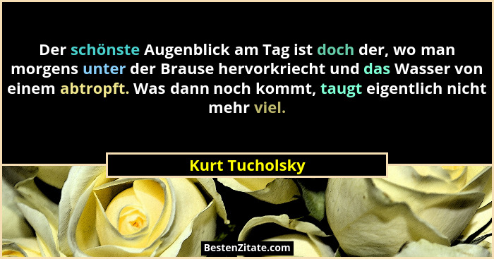 Der schönste Augenblick am Tag ist doch der, wo man morgens unter der Brause hervorkriecht und das Wasser von einem abtropft. Was dan... - Kurt Tucholsky