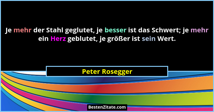 Je mehr der Stahl geglutet, je besser ist das Schwert; je mehr ein Herz geblutet, je größer ist sein Wert.... - Peter Rosegger