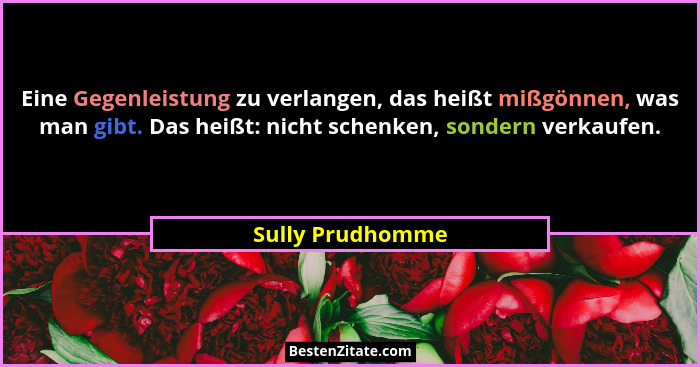 Eine Gegenleistung zu verlangen, das heißt mißgönnen, was man gibt. Das heißt: nicht schenken, sondern verkaufen.... - Sully Prudhomme