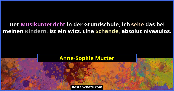 Der Musikunterricht in der Grundschule, ich sehe das bei meinen Kindern, ist ein Witz. Eine Schande, absolut niveaulos.... - Anne-Sophie Mutter