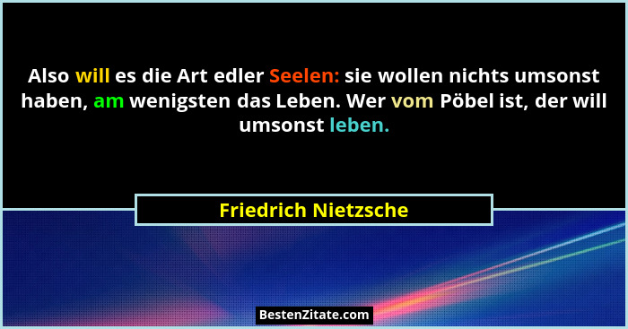 Also will es die Art edler Seelen: sie wollen nichts umsonst haben, am wenigsten das Leben. Wer vom Pöbel ist, der will umsonst... - Friedrich Nietzsche