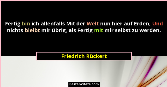 Fertig bin ich allenfalls Mit der Welt nun hier auf Erden, Und nichts bleibt mir übrig, als Fertig mit mir selbst zu werden.... - Friedrich Rückert