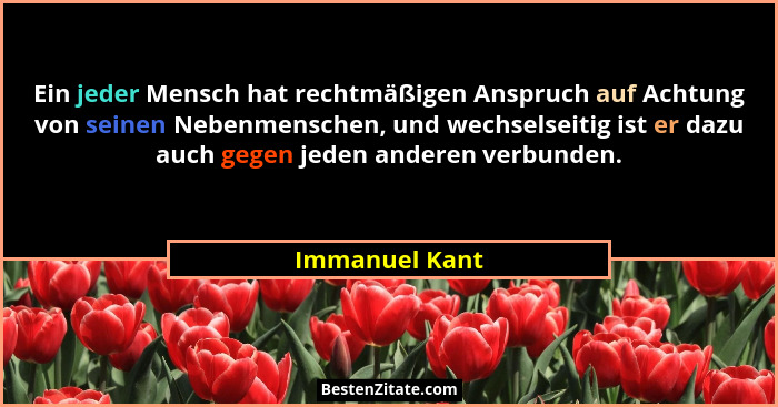 Ein jeder Mensch hat rechtmäßigen Anspruch auf Achtung von seinen Nebenmenschen, und wechselseitig ist er dazu auch gegen jeden andere... - Immanuel Kant