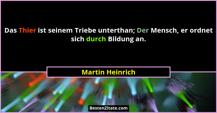 Das Thier ist seinem Triebe unterthan; Der Mensch, er ordnet sich durch Bildung an.... - Martin Heinrich