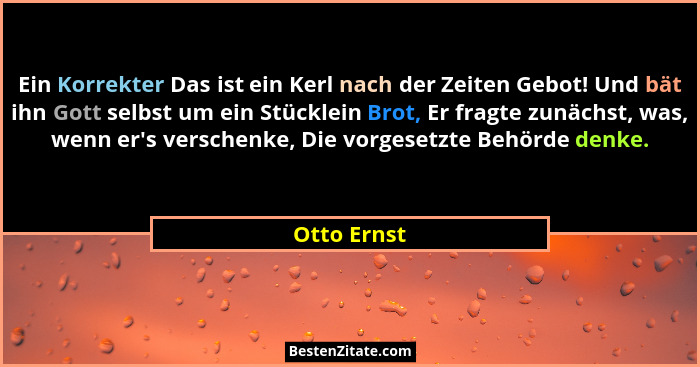 Ein Korrekter Das ist ein Kerl nach der Zeiten Gebot! Und bät ihn Gott selbst um ein Stücklein Brot, Er fragte zunächst, was, wenn er'... - Otto Ernst