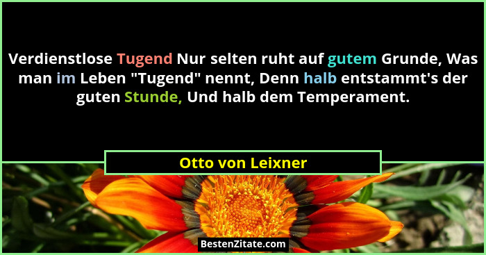 Verdienstlose Tugend Nur selten ruht auf gutem Grunde, Was man im Leben "Tugend" nennt, Denn halb entstammt's der guten... - Otto von Leixner