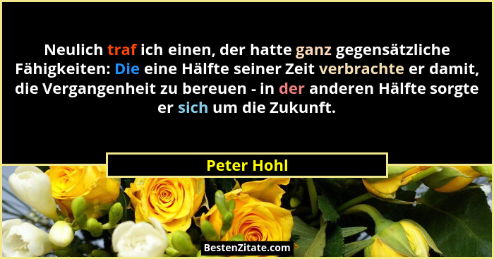 Neulich traf ich einen, der hatte ganz gegensätzliche Fähigkeiten: Die eine Hälfte seiner Zeit verbrachte er damit, die Vergangenheit zu... - Peter Hohl