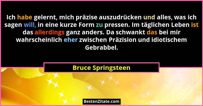 Ich habe gelernt, mich präzise auszudrücken und alles, was ich sagen will, in eine kurze Form zu pressen. Im täglichen Leben ist d... - Bruce Springsteen