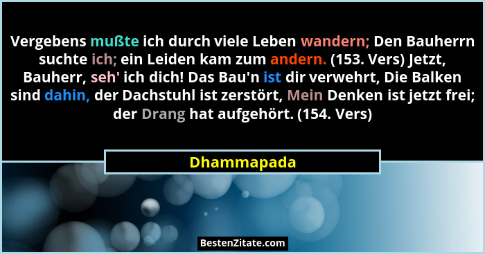 Vergebens mußte ich durch viele Leben wandern; Den Bauherrn suchte ich; ein Leiden kam zum andern. (153. Vers) Jetzt, Bauherr, seh' i... - Dhammapada