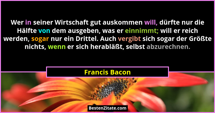 Wer in seiner Wirtschaft gut auskommen will, dürfte nur die Hälfte von dem ausgeben, was er einnimmt; will er reich werden, sogar nur... - Francis Bacon