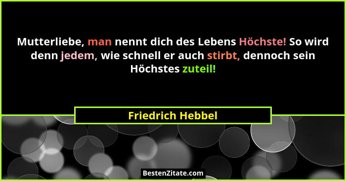 Mutterliebe, man nennt dich des Lebens Höchste! So wird denn jedem, wie schnell er auch stirbt, dennoch sein Höchstes zuteil!... - Friedrich Hebbel