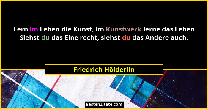 Lern im Leben die Kunst, im Kunstwerk lerne das Leben Siehst du das Eine recht, siehst du das Andere auch.... - Friedrich Hölderlin