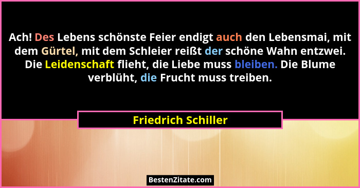 Ach! Des Lebens schönste Feier endigt auch den Lebensmai, mit dem Gürtel, mit dem Schleier reißt der schöne Wahn entzwei. Die Lei... - Friedrich Schiller