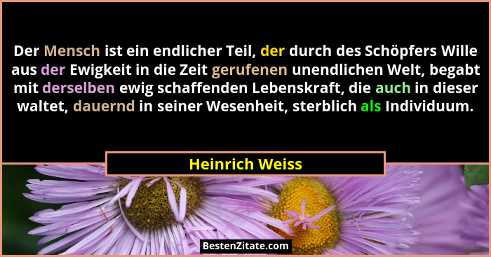 Der Mensch ist ein endlicher Teil, der durch des Schöpfers Wille aus der Ewigkeit in die Zeit gerufenen unendlichen Welt, begabt mit... - Heinrich Weiss