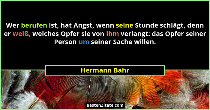 Wer berufen ist, hat Angst, wenn seine Stunde schlägt, denn er weiß, welches Opfer sie von ihm verlangt: das Opfer seiner Person um sei... - Hermann Bahr