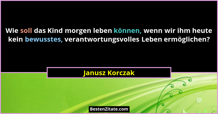 Wie soll das Kind morgen leben können, wenn wir ihm heute kein bewusstes, verantwortungsvolles Leben ermöglichen?... - Janusz Korczak