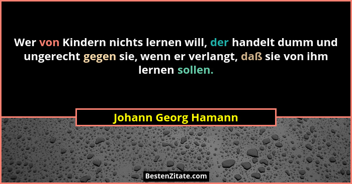 Wer von Kindern nichts lernen will, der handelt dumm und ungerecht gegen sie, wenn er verlangt, daß sie von ihm lernen sollen.... - Johann Georg Hamann