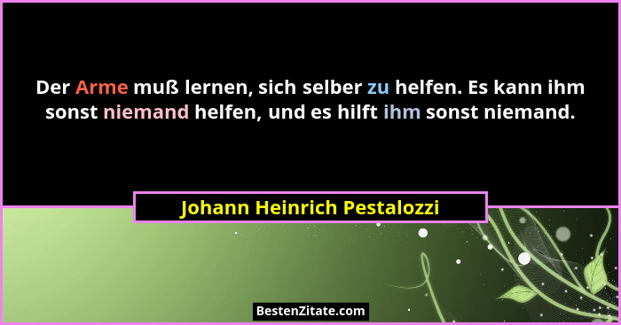 Der Arme muß lernen, sich selber zu helfen. Es kann ihm sonst niemand helfen, und es hilft ihm sonst niemand.... - Johann Heinrich Pestalozzi