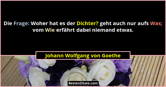 Die Frage: Woher hat es der Dichter? geht auch nur aufs Was; vom Wie erfährt dabei niemand etwas.... - Johann Wolfgang von Goethe