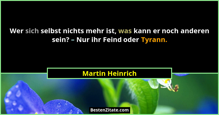 Wer sich selbst nichts mehr ist, was kann er noch anderen sein? – Nur ihr Feind oder Tyrann.... - Martin Heinrich