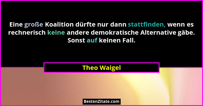 Eine große Koalition dürfte nur dann stattfinden, wenn es rechnerisch keine andere demokratische Alternative gäbe. Sonst auf keinen Fall... - Theo Waigel