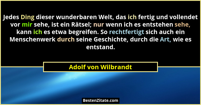 Jedes Ding dieser wunderbaren Welt, das ich fertig und vollendet vor mir sehe, ist ein Rätsel; nur wenn ich es entstehen sehe, k... - Adolf von Wilbrandt
