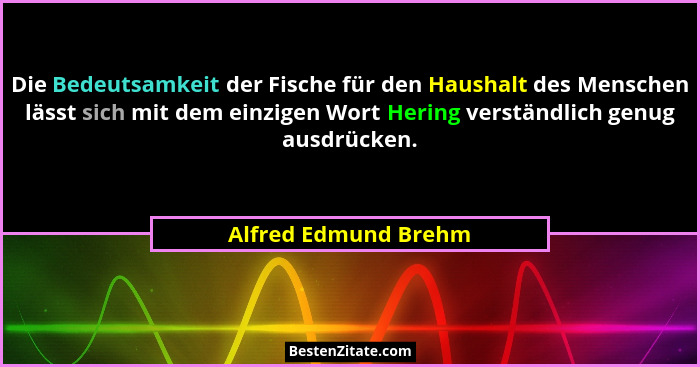 Die Bedeutsamkeit der Fische für den Haushalt des Menschen lässt sich mit dem einzigen Wort Hering verständlich genug ausdrücken... - Alfred Edmund Brehm