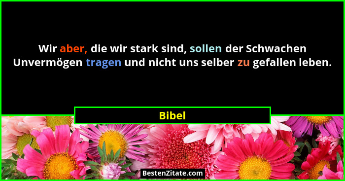 Wir aber, die wir stark sind, sollen der Schwachen Unvermögen tragen und nicht uns selber zu gefallen leben.... - Bibel