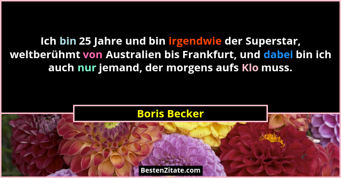 Ich bin 25 Jahre und bin irgendwie der Superstar, weltberühmt von Australien bis Frankfurt, und dabei bin ich auch nur jemand, der morg... - Boris Becker