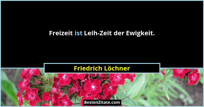 Freizeit ist Leih-Zeit der Ewigkeit.... - Friedrich Löchner