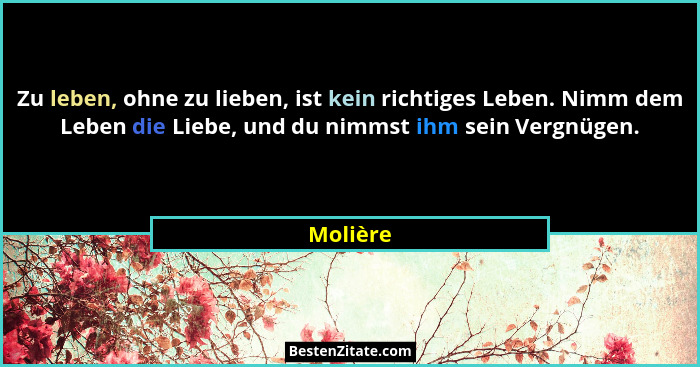 Zu leben, ohne zu lieben, ist kein richtiges Leben. Nimm dem Leben die Liebe, und du nimmst ihm sein Vergnügen.... - Molière