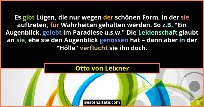 Es gibt Lügen, die nur wegen der schönen Form, in der sie auftreten, für Wahrheiten gehalten werden. So z.B. "Ein Augenblick, g... - Otto von Leixner