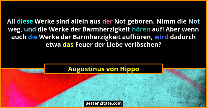 All diese Werke sind allein aus der Not geboren. Nimm die Not weg, und die Werke der Barmherzigkeit hören auf! Aber wenn auch d... - Augustinus von Hippo