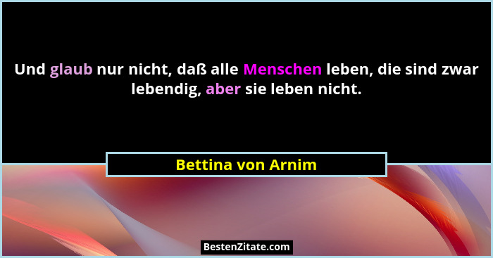 Und glaub nur nicht, daß alle Menschen leben, die sind zwar lebendig, aber sie leben nicht.... - Bettina von Arnim