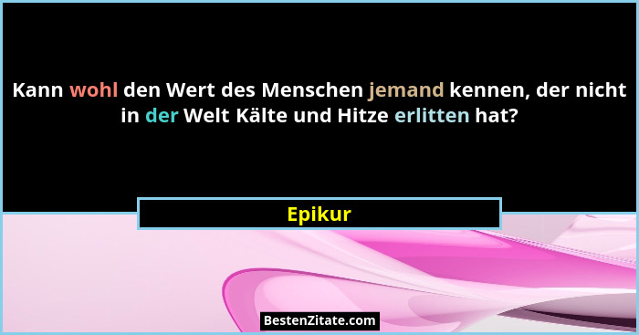 Kann wohl den Wert des Menschen jemand kennen, der nicht in der Welt Kälte und Hitze erlitten hat?... - Epikur