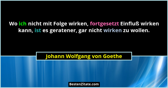 Wo ich nicht mit Folge wirken, fortgesetzt Einfluß wirken kann, ist es geratener, gar nicht wirken zu wollen.... - Johann Wolfgang von Goethe