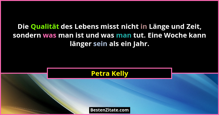 Die Qualität des Lebens misst nicht in Länge und Zeit, sondern was man ist und was man tut. Eine Woche kann länger sein als ein Jahr.... - Petra Kelly
