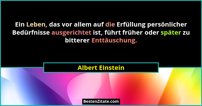 Ein Leben, das vor allem auf die Erfüllung persönlicher Bedürfnisse ausgerichtet ist, führt früher oder später zu bitterer Enttäusch... - Albert Einstein