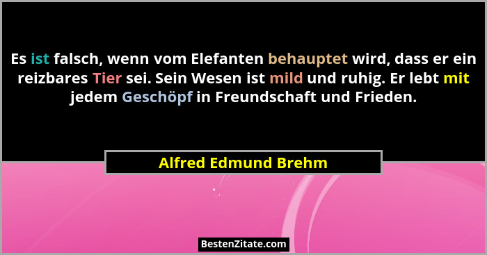 Es ist falsch, wenn vom Elefanten behauptet wird, dass er ein reizbares Tier sei. Sein Wesen ist mild und ruhig. Er lebt mit jed... - Alfred Edmund Brehm