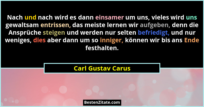 Nach und nach wird es dann einsamer um uns, vieles wird uns gewaltsam entrissen, das meiste lernen wir aufgeben, denn die Ansprüch... - Carl Gustav Carus