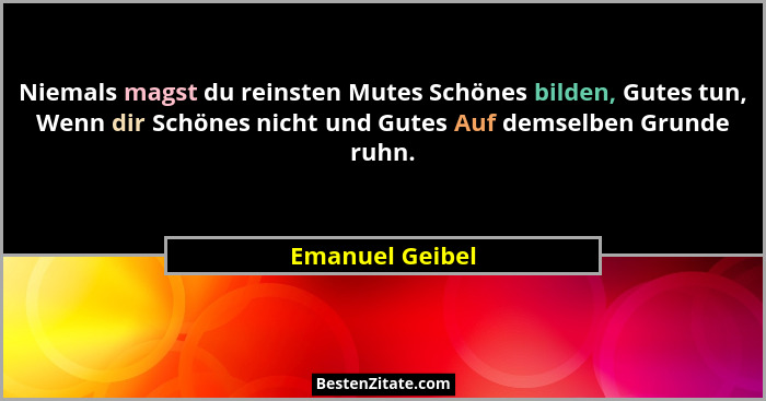 Niemals magst du reinsten Mutes Schönes bilden, Gutes tun, Wenn dir Schönes nicht und Gutes Auf demselben Grunde ruhn.... - Emanuel Geibel