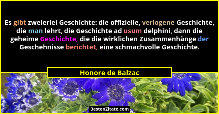 Es gibt zweierlei Geschichte: die offizielle, verlogene Geschichte, die man lehrt, die Geschichte ad usum delphini, dann die geheim... - Honore de Balzac