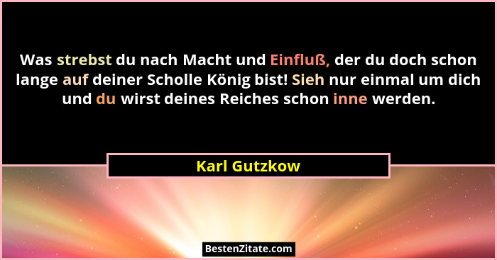 Was strebst du nach Macht und Einfluß, der du doch schon lange auf deiner Scholle König bist! Sieh nur einmal um dich und du wirst dein... - Karl Gutzkow