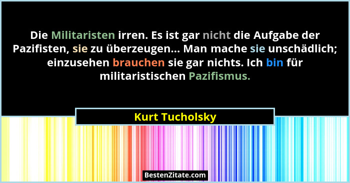 Die Militaristen irren. Es ist gar nicht die Aufgabe der Pazifisten, sie zu überzeugen... Man mache sie unschädlich; einzusehen brauc... - Kurt Tucholsky