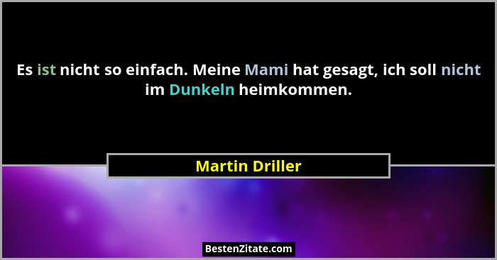 Es ist nicht so einfach. Meine Mami hat gesagt, ich soll nicht im Dunkeln heimkommen.... - Martin Driller