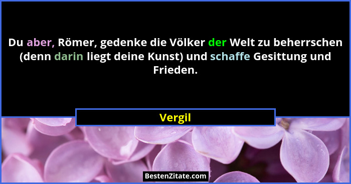 Du aber, Römer, gedenke die Völker der Welt zu beherrschen (denn darin liegt deine Kunst) und schaffe Gesittung und Frieden.... - Vergil
