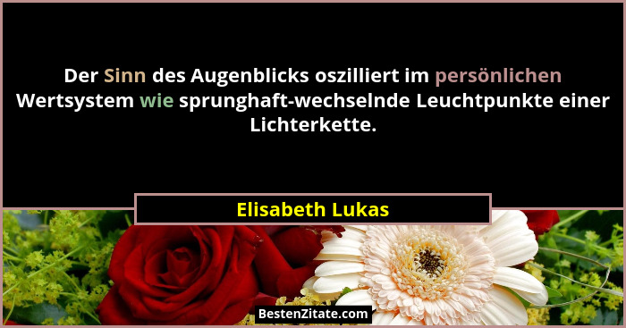 Der Sinn des Augenblicks oszilliert im persönlichen Wertsystem wie sprunghaft-wechselnde Leuchtpunkte einer Lichterkette.... - Elisabeth Lukas