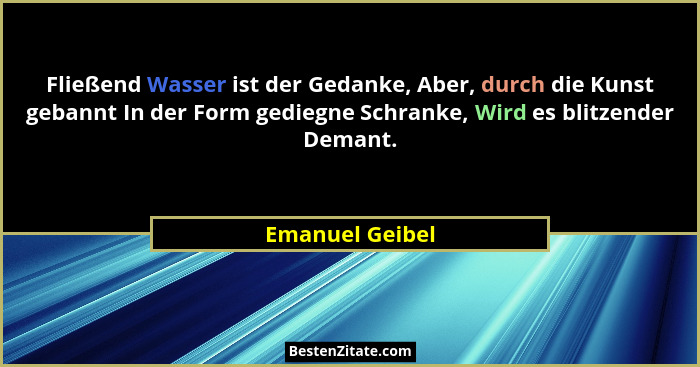 Fließend Wasser ist der Gedanke, Aber, durch die Kunst gebannt In der Form gediegne Schranke, Wird es blitzender Demant.... - Emanuel Geibel
